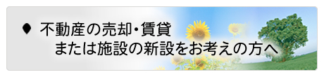 不動産の売却・賃貸　または施設の新設をお考えの方へ